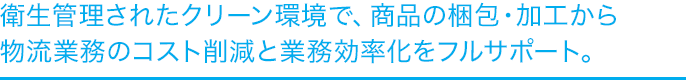 衛生管理されたクリーン環境で、商品の梱包・加工から物流業務のコスト削減と業務効率化をフルサポート。