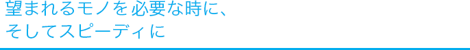 望まれるモノを、必要な時に、そしてスピーディーに